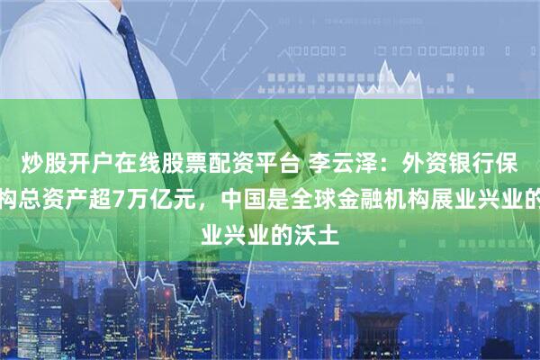 炒股开户在线股票配资平台 李云泽：外资银行保险机构总资产超7万亿元，中国是全球金融机构展业兴业的沃土