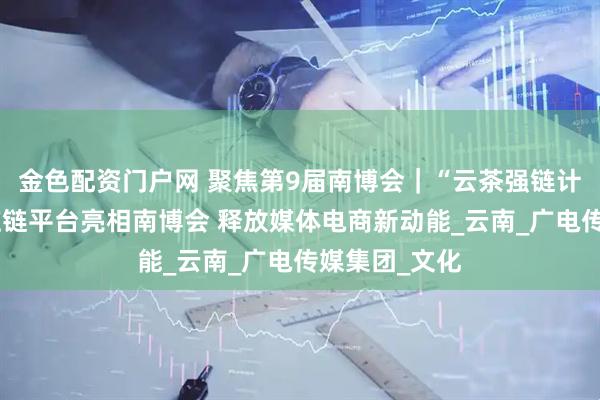 金色配资门户网 聚焦第9届南博会｜“云茶强链计划”官方供应链平台亮相南博会 释放媒体电商新动能_云南_广电传媒集团_文化