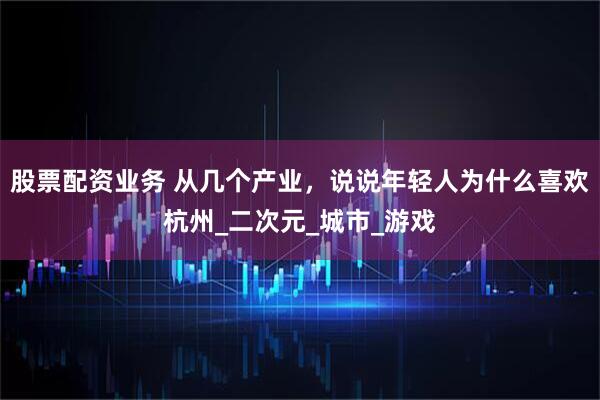 股票配资业务 从几个产业，说说年轻人为什么喜欢杭州_二次元_城市_游戏