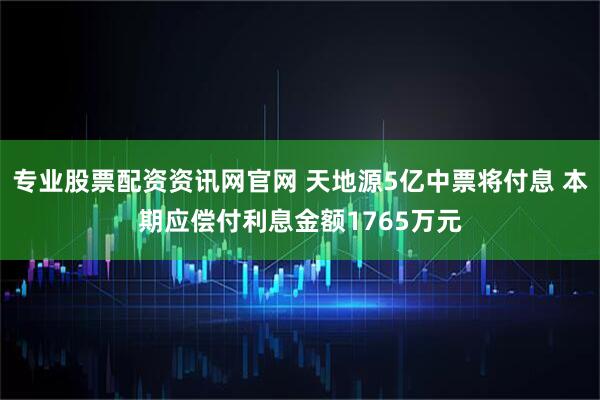 专业股票配资资讯网官网 天地源5亿中票将付息 本期应偿付利息金额1765万元