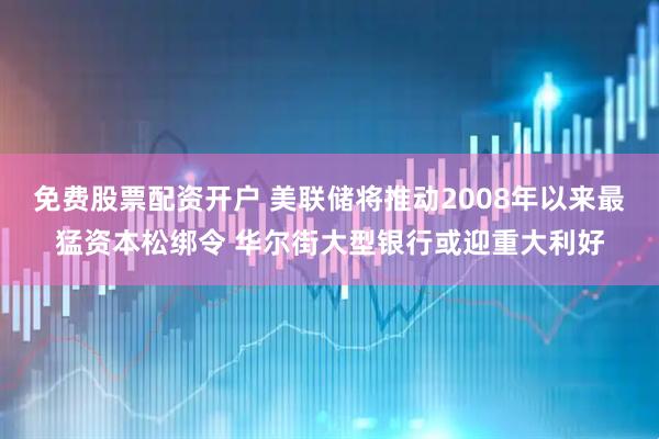 免费股票配资开户 美联储将推动2008年以来最猛资本松绑令 华尔街大型银行或迎重大利好