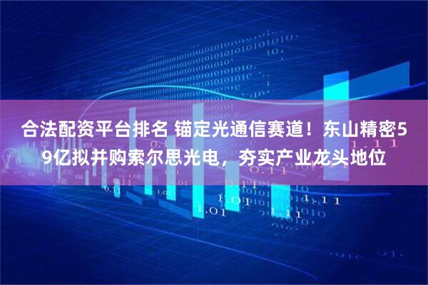 合法配资平台排名 锚定光通信赛道！东山精密59亿拟并购索尔思光电，夯实产业龙头地位