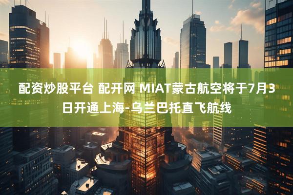 配资炒股平台 配开网 MIAT蒙古航空将于7月3日开通上海-乌兰巴托直飞航线