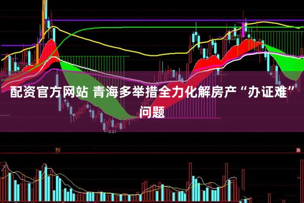 配资官方网站 青海多举措全力化解房产“办证难”问题