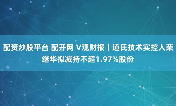配资炒股平台 配开网 V观财报｜道氏技术实控人荣继华拟减持不超1.97%股份