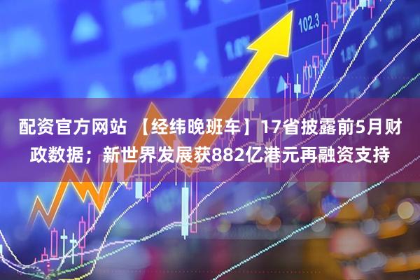 配资官方网站 【经纬晚班车】17省披露前5月财政数据；新世界发展获882亿港元再融资支持