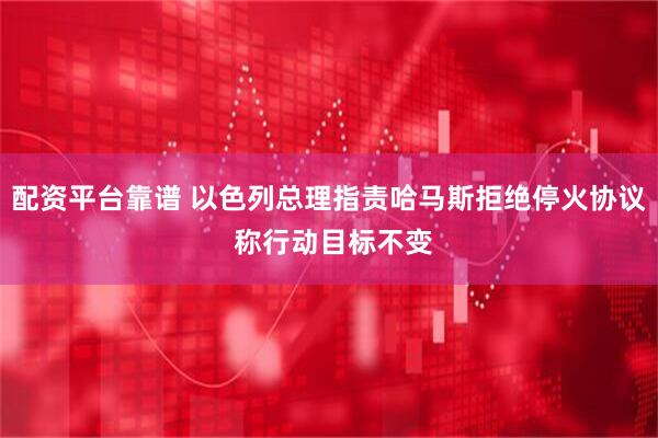 配资平台靠谱 以色列总理指责哈马斯拒绝停火协议 称行动目标不变