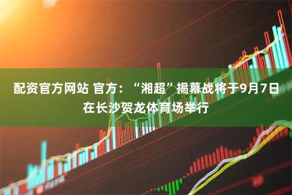 配资官方网站 官方：“湘超”揭幕战将于9月7日在长沙贺龙体育场举行
