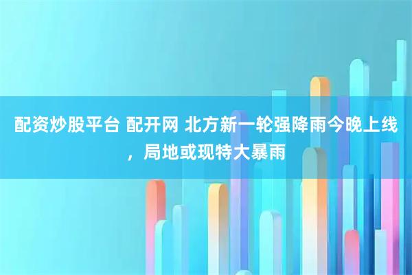 配资炒股平台 配开网 北方新一轮强降雨今晚上线，局地或现特大暴雨