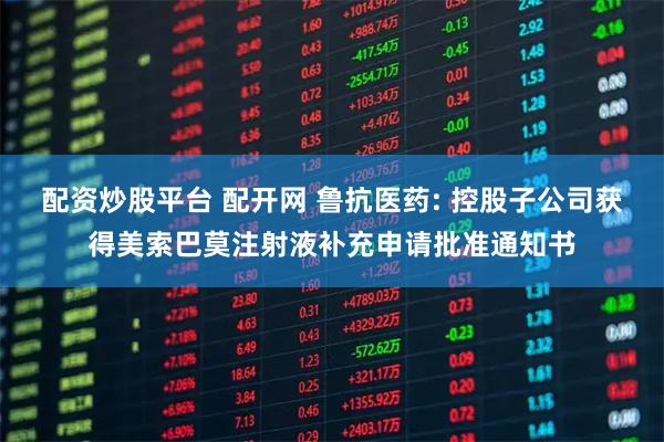 配资炒股平台 配开网 鲁抗医药: 控股子公司获得美索巴莫注射液补充申请批准通知书