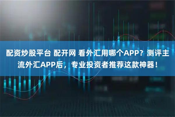 配资炒股平台 配开网 看外汇用哪个APP？测评主流外汇APP后，专业投资者推荐这款神器！