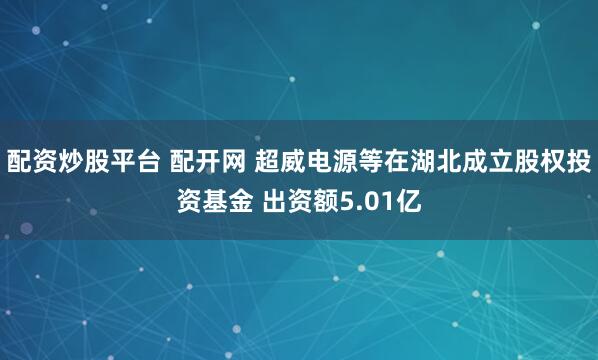 配资炒股平台 配开网 超威电源等在湖北成立股权投资基金 出资额5.01亿
