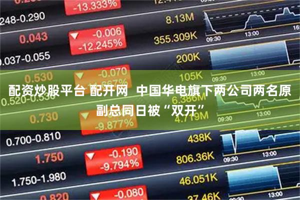配资炒股平台 配开网  中国华电旗下两公司两名原副总同日被“双开”