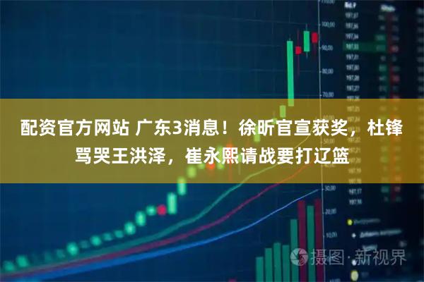 配资官方网站 广东3消息！徐昕官宣获奖，杜锋骂哭王洪泽，崔永熙请战要打辽篮