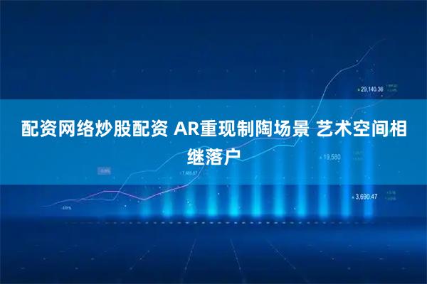 配资网络炒股配资 AR重现制陶场景 艺术空间相继落户