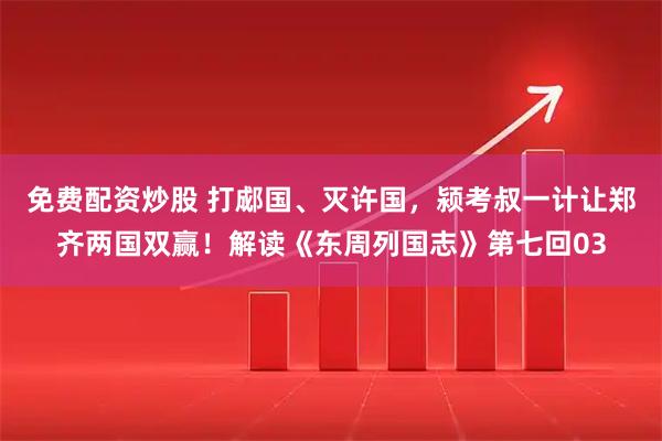 免费配资炒股 打郕国、灭许国，颍考叔一计让郑齐两国双赢！解读《东周列国志》第七回03