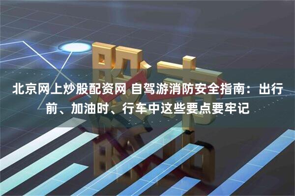 北京网上炒股配资网 自驾游消防安全指南：出行前、加油时、行车中这些要点要牢记