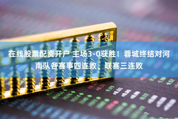 在线股票配资开户 主场3-0获胜！蓉城终结对河南队各赛事四连败、联赛三连败