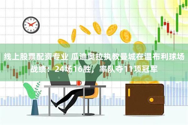 线上股票配资专业 瓜迪奥拉执教曼城在温布利球场战绩：24场16胜，率队夺11项冠军